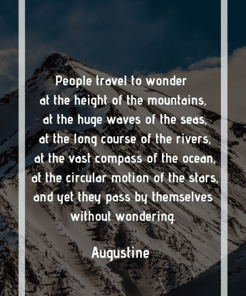 "People travel to wonder at the height of the mountains, at the huge waves of the seas, at the long course of the rivers, at the vast compass of the ocean, at the circular motion of the stars, and yet they pass by themselves without wondering." -Saint Augustine