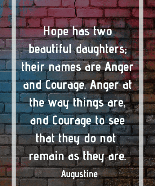 "Hope has two beautiful daughters; their names are Anger and Courage. Anger at the way things are, and Courage to see that they do not remain as they are." -Saint Augustine