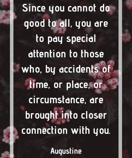 "Since you cannot do good to all, you are to pay special attention to those who, by accidents of time, or place, or circumstance, are brought into closer connection with you." -Saint Augustine