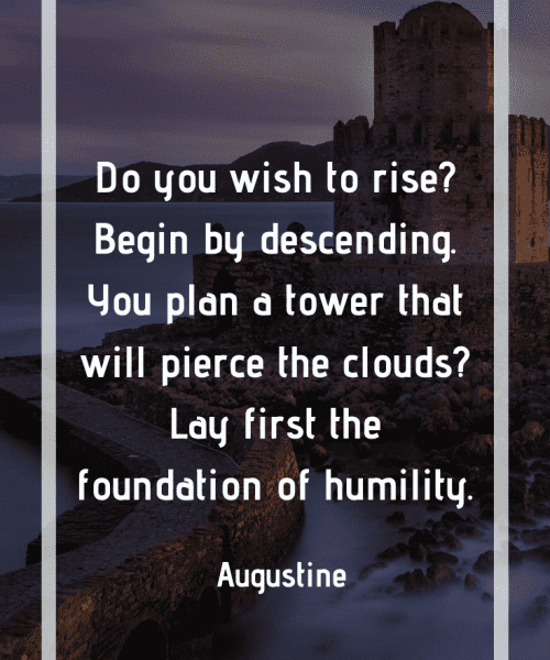 "Do you wish to rise? Begin by descending. You plan a tower that will pierce the clouds? Lay first the foundation of humility." -Saint Augustine