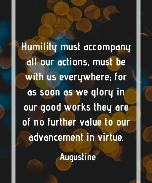 "Humility must accompany all our actions, must be with us everywhere; for as soon as we glory in our good works they are of no further value to our advancement in virtue." -Saint Augustine