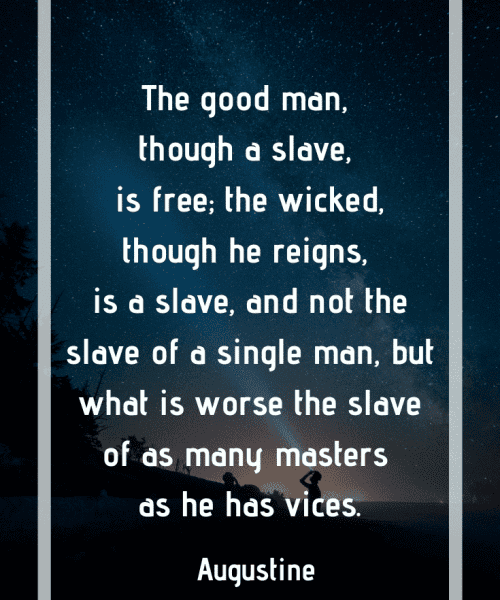 "The dominion of bad men is hurtful chiefly to themselves who rule, for they destroy their own souls by greater license in wickedness; while those who are put under them in service are not hurt except by their own iniquity. For to the just all the evils imposed on them by unjust rulers are not the punishment of crime, but the test of virtue. Therefore the good man, although he is a slave, is free; but the bad man, even if he reigns, is a slave, and that not of one man, but, what is far more grievous, of as many masters as he has vices; of which vices when the divine Scripture treats, it says, “For of whom any man is overcome, to the same he is also the bond-slave." -Saint Augustine