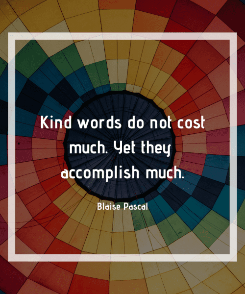 "Kind words do not cost much. Yet they accomplish much." - Blaise Pascal